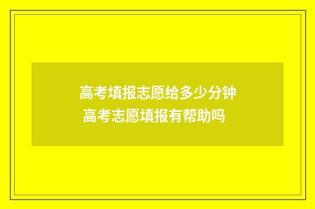 高考填报志愿给多少分钟 高考志愿填报有帮助吗