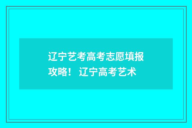 辽宁艺考高考志愿填报攻略！ 辽宁高考艺术