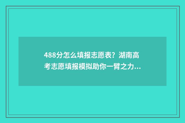 488分怎么填报志愿表？湖南高考志愿填报模拟助你一臂之力 高考488分可以读什么学校