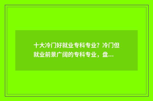 十大冷门好就业专科专业？冷门但就业前景广阔的专科专业，盘点 十大冷门好就业专业