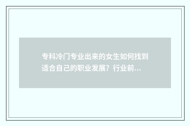 专科冷门专业出来的女生如何找到适合自己的职业发展?行业前景分析与就业指导 专科的冷门专业