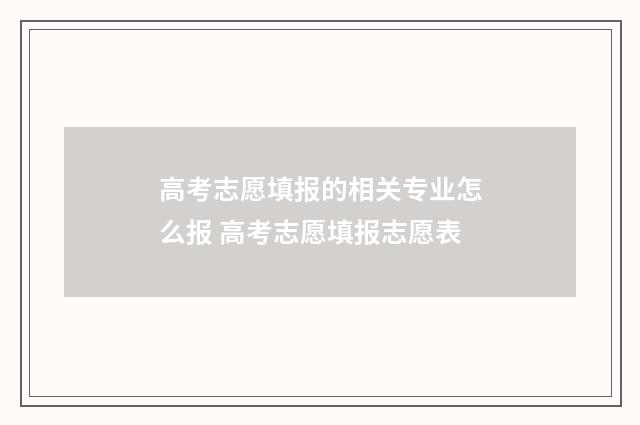 高考志愿填报的相关专业怎么报 高考志愿填报志愿表