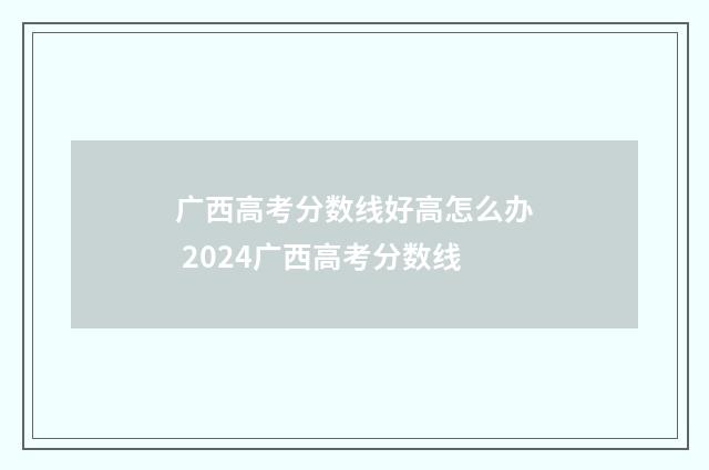 广西高考分数线好高怎么办 2024广西高考分数线