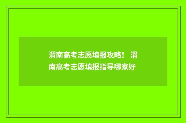 渭南高考志愿填报攻略！ 渭南高考志愿填报指导哪家好