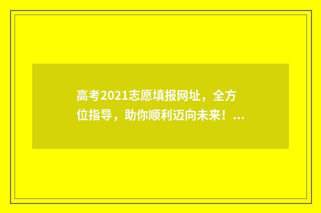 高考2021志愿填报网址，全方位指导，助你顺利迈向未来！ 2021年的高考志愿怎么填