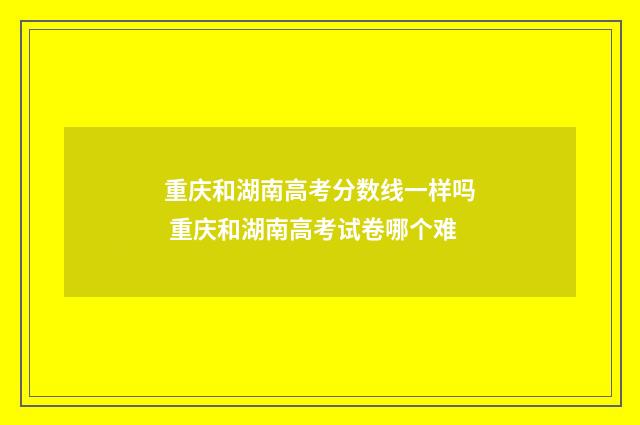 重庆和湖南高考分数线一样吗 重庆和湖南高考试卷哪个难