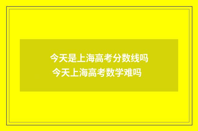 今天是上海高考分数线吗 今天上海高考数学难吗