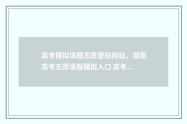高考模拟填报志愿登陆网站,湖南高考志愿填报模拟入口 高考模拟填报志愿入口