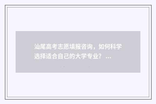 汕尾高考志愿填报咨询,如何科学选择适合自己的大学专业? 汕尾市高考成绩查询