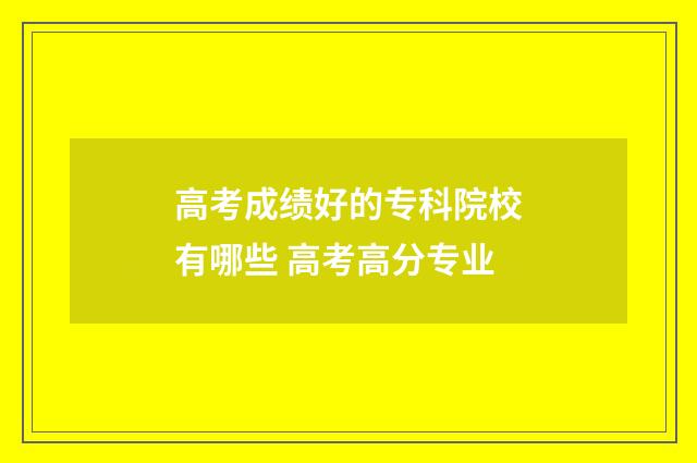 高考成绩好的专科院校有哪些 高考高分专业