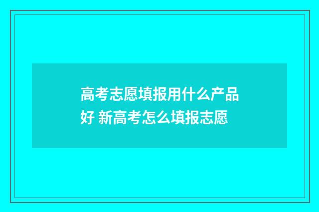 高考志愿填报用什么产品好 新高考怎么填报志愿