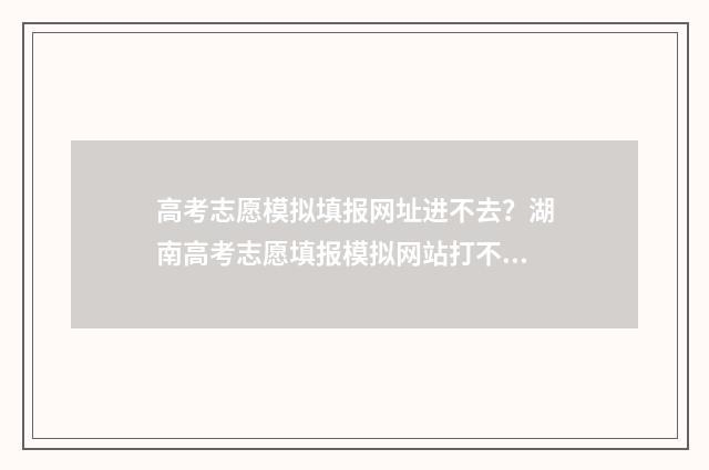 高考志愿模拟填报网址进不去?湖南高考志愿填报模拟网站打不开解决办法 高考志愿模拟填报服务平台
