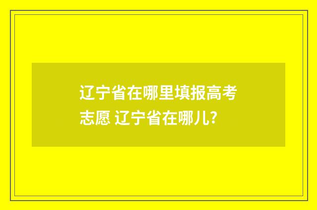 辽宁省在哪里填报高考志愿 辽宁省在哪儿?