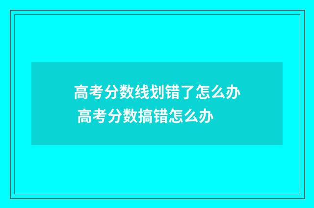 高考分数线划错了怎么办 高考分数搞错怎么办