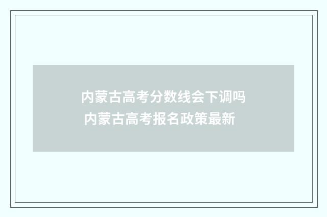 内蒙古高考分数线会下调吗 内蒙古高考报名政策最新