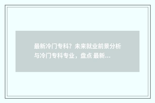 最新冷门专科？未来就业前景分析与冷门专科专业，盘点 最新冷门专科学校排名