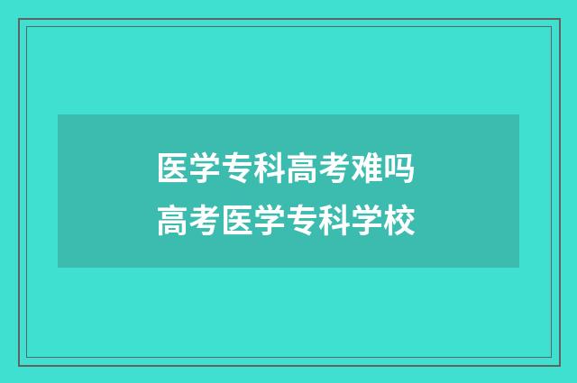 医学专科高考难吗 高考医学专科学校