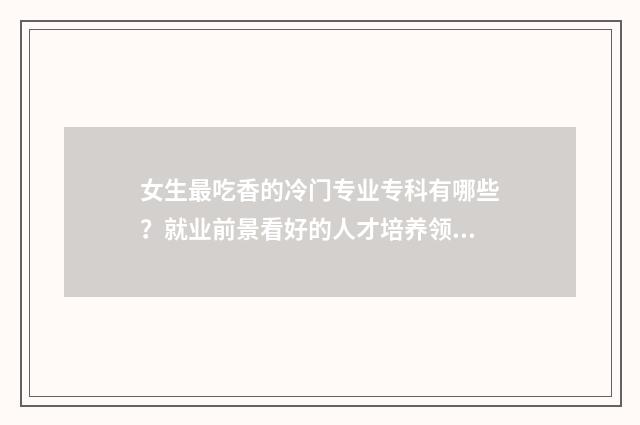 女生最吃香的冷门专业专科有哪些?就业前景看好的人才培养领域盘点 女生最吃香的冷门专业排名