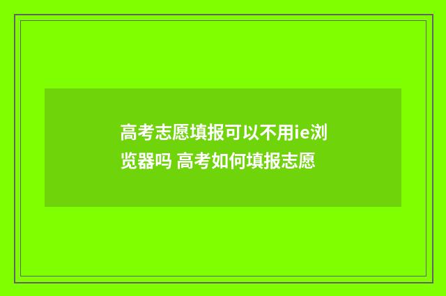 高考志愿填报可以不用ie浏览器吗 高考如何填报志愿