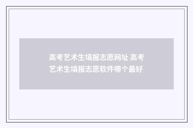 高考艺术生填报志愿网址 高考艺术生填报志愿软件哪个最好