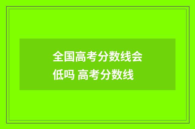 全国高考分数线会低吗 高考分数线