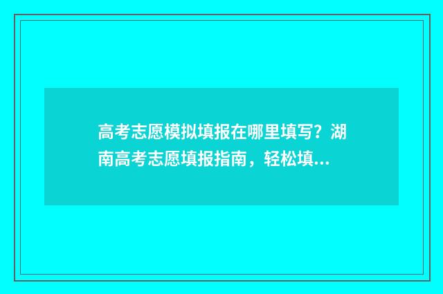 高考志愿模拟填报在哪里填写?湖南高考志愿填报指南,轻松填写志愿 高考志愿模拟填报系统怎么填过程