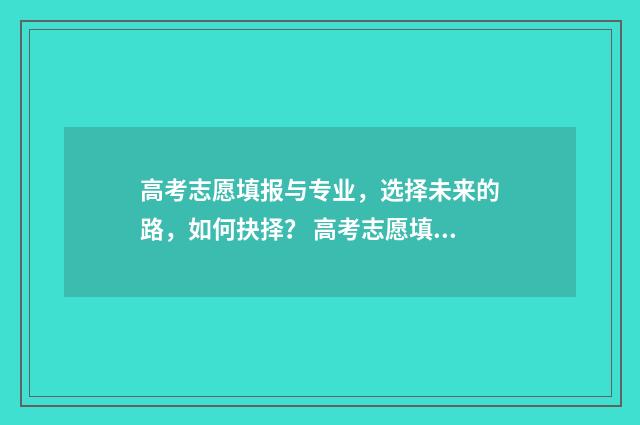 高考志愿填报与专业,选择未来的路,如何抉择? 高考志愿填报与家长沟通话术