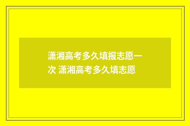 潇湘高考多久填报志愿一次 潇湘高考多久填志愿