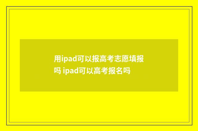 用ipad可以报高考志愿填报吗 ipad可以高考报名吗