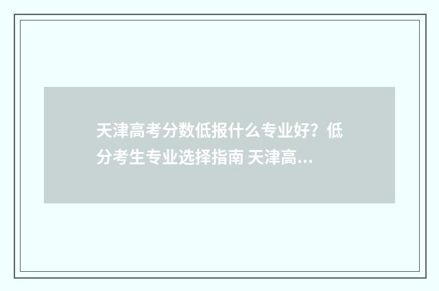 天津高考分数低报什么专业好?低分考生专业选择指南 天津高考分数低可以报什么大学