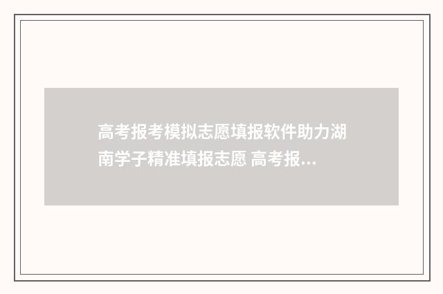 高考报考模拟志愿填报软件助力湖南学子精准填报志愿 高考报考模拟志愿怎么填