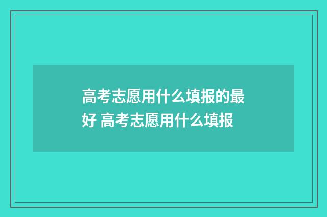 高考志愿用什么填报的最好 高考志愿用什么填报