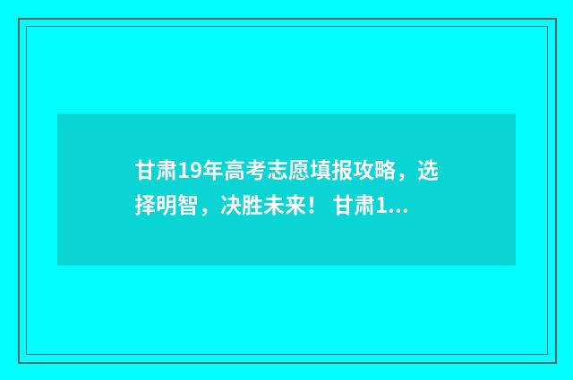 甘肃19年高考志愿填报攻略,选择明智,决胜未来! 甘肃19年高考分数线是多少