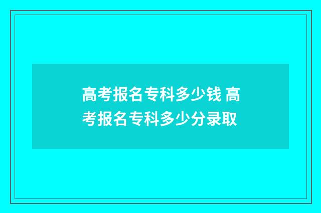 高考报名专科多少钱 高考报名专科多少分录取