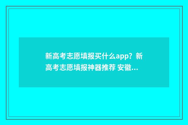 新高考志愿填报买什么app？新高考志愿填报神器推荐 安徽新高考志愿填报