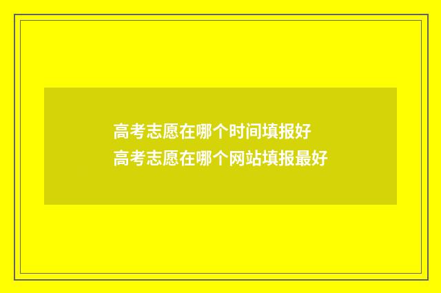 高考志愿在哪个时间填报好 高考志愿在哪个网站填报最好