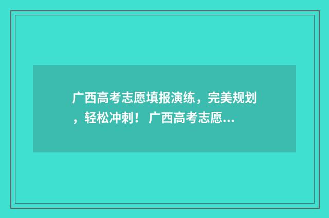 广西高考志愿填报演练,完美规划,轻松冲刺! 广西高考志愿填报及录取时间
