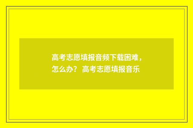高考志愿填报音频下载困难，怎么办？ 高考志愿填报音乐