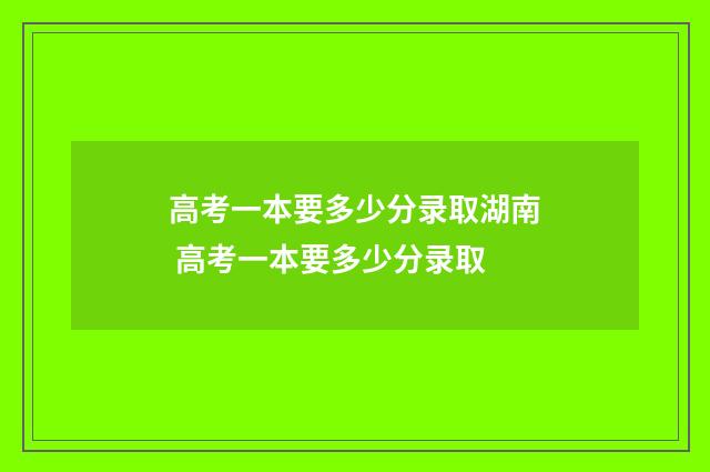高考一本要多少分录取湖南 高考一本要多少分录取
