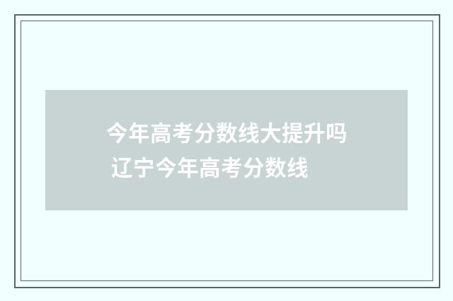 今年高考分数线大提升吗 辽宁今年高考分数线