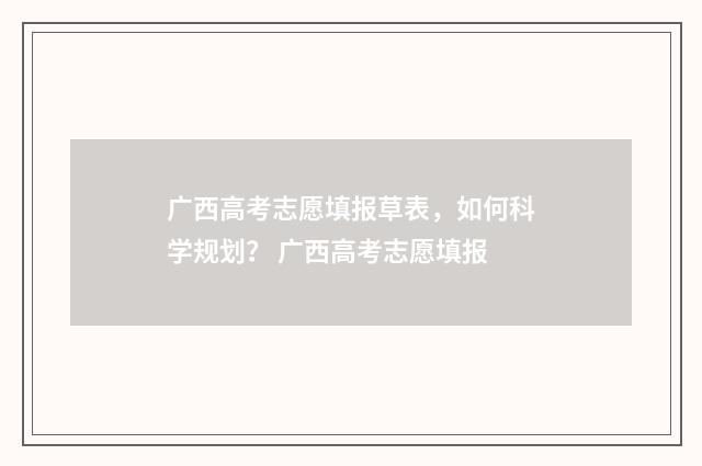广西高考志愿填报草表,如何科学规划? 广西高考志愿填报