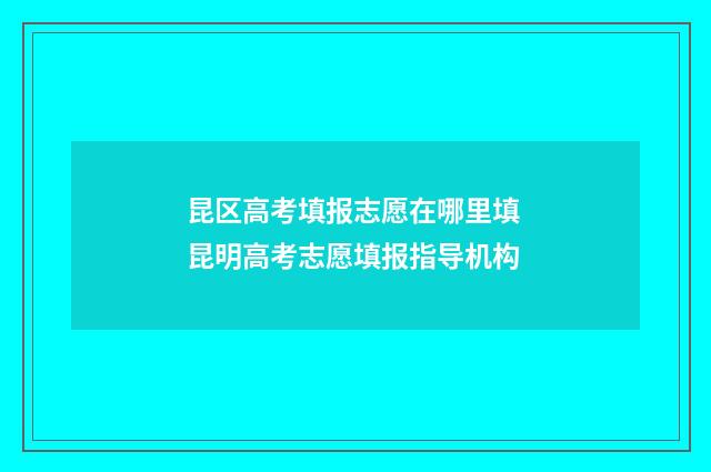 昆区高考填报志愿在哪里填 昆明高考志愿填报指导机构