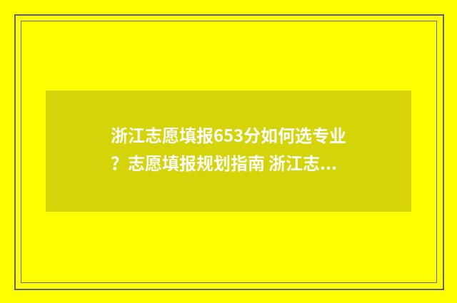 浙江志愿填报653分如何选专业？志愿填报规划指南 浙江志愿填报顺序会影响录取吗