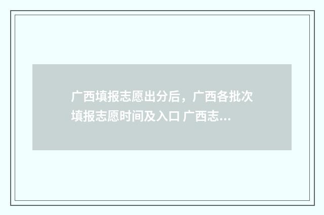 广西填报志愿出分后,广西各批次填报志愿时间及入口 广西志愿填报时间段说明2021
