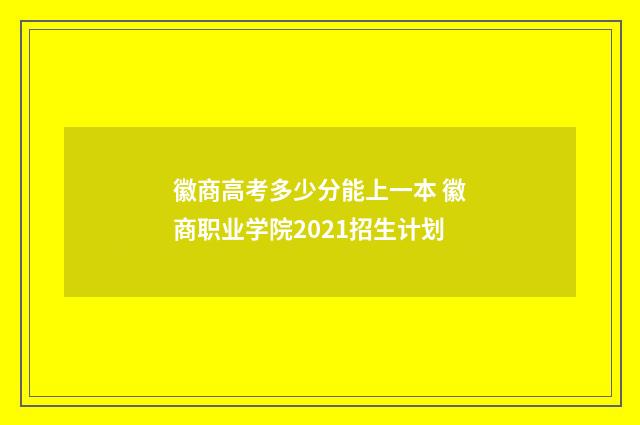徽商高考多少分能上一本 徽商职业学院2021招生计划