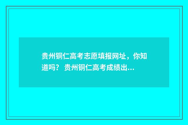 贵州铜仁高考志愿填报网址,你知道吗? 贵州铜仁高考成绩出炉