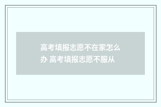 高考填报志愿不在家怎么办 高考填报志愿不服从