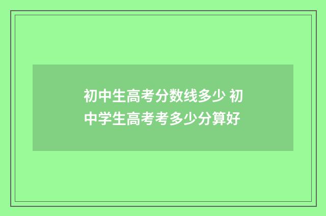 初中生高考分数线多少 初中学生高考考多少分算好