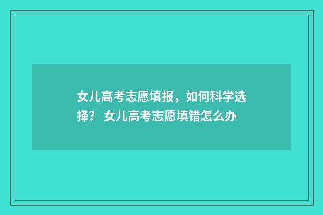 女儿高考志愿填报，如何科学选择？ 女儿高考志愿填错怎么办