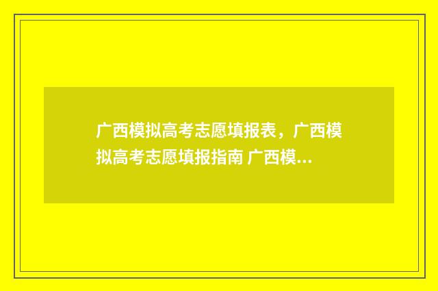 广西模拟高考志愿填报表,广西模拟高考志愿填报指南 广西模拟高考志愿填报系统官网